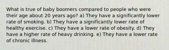 What is true of baby boomers compared to people who were their age about 20 years ago? a) They have a significantly lower rate of smoking. b) They have a significantly lower rate of healthy exercise. c) They have a lower rate of obesity. d) They have a higher rate of heavy drinking. e) They have a lower rate of chronic illness.