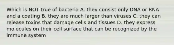 Which is NOT true of bacteria A. they consist only DNA or RNA and a coating B. they are much larger than viruses C. they can release toxins that damage cells and tissues D. they express molecules on their cell surface that can be recognized by the immune system