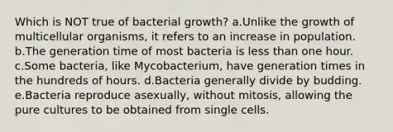 Which is NOT true of bacterial growth? a.Unlike the growth of multicellular organisms, it refers to an increase in population. b.The generation time of most bacteria is less than one hour. c.Some bacteria, like Mycobacterium, have generation times in the hundreds of hours. d.Bacteria generally divide by budding. e.Bacteria reproduce asexually, without mitosis, allowing the pure cultures to be obtained from single cells.