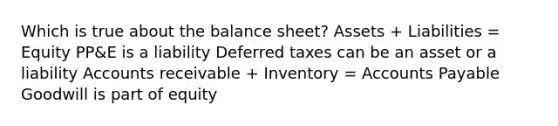 Which is true about the balance sheet? Assets + Liabilities = Equity PP&E is a liability Deferred taxes can be an asset or a liability Accounts receivable + Inventory = Accounts Payable Goodwill is part of equity