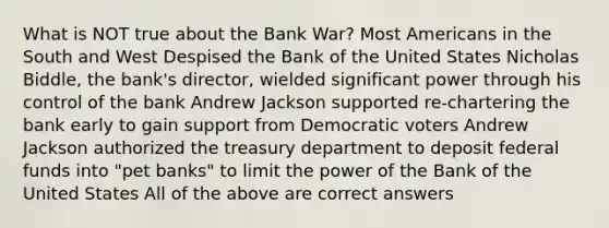 What is NOT true about the Bank War? Most Americans in the South and West Despised the Bank of the United States Nicholas Biddle, the bank's director, wielded significant power through his control of the bank Andrew Jackson supported re-chartering the bank early to gain support from Democratic voters Andrew Jackson authorized the treasury department to deposit <a href='https://www.questionai.com/knowledge/kfLVB0NuSS-federal-funds' class='anchor-knowledge'>federal funds</a> into "pet banks" to limit the power of the Bank of the United States All of the above are correct answers