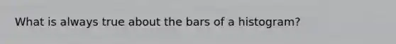 What is always true about the bars of a histogram?