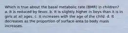 Which is true about the basal metabolic rate (BMR) in children? a. It is reduced by fever. b. It is slightly higher in boys than it is in girls at all ages. c. It increases with the age of the child. d. It decreases as the proportion of surface area to body mass increases.