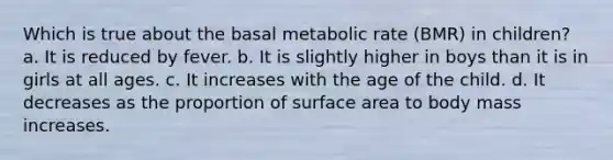 Which is true about the basal metabolic rate (BMR) in children? a. It is reduced by fever. b. It is slightly higher in boys than it is in girls at all ages. c. It increases with the age of the child. d. It decreases as the proportion of surface area to body mass increases.