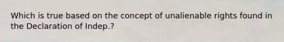 Which is true based on the concept of unalienable rights found in the Declaration of Indep.?