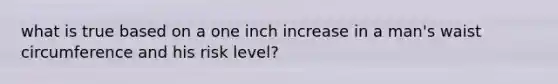 what is true based on a one inch increase in a man's waist circumference and his risk level?