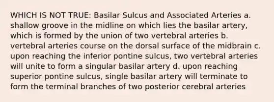 WHICH IS NOT TRUE: Basilar Sulcus and Associated Arteries a. shallow groove in the midline on which lies the basilar artery, which is formed by the union of two vertebral arteries b. vertebral arteries course on the dorsal surface of the midbrain c. upon reaching the inferior pontine sulcus, two vertebral arteries will unite to form a singular basilar artery d. upon reaching superior pontine sulcus, single basilar artery will terminate to form the terminal branches of two posterior cerebral arteries