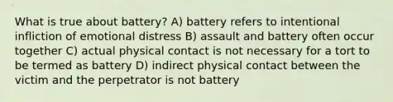 What is true about battery? A) battery refers to intentional infliction of emotional distress B) assault and battery often occur together C) actual physical contact is not necessary for a tort to be termed as battery D) indirect physical contact between the victim and the perpetrator is not battery