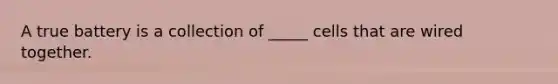 A true battery is a collection of _____ cells that are wired together.