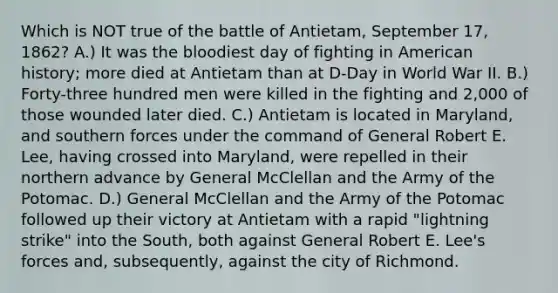 Which is NOT true of the battle of Antietam, September 17, 1862? A.) It was the bloodiest day of fighting in American history; more died at Antietam than at D-Day in World War II. B.) Forty-three hundred men were killed in the fighting and 2,000 of those wounded later died. C.) Antietam is located in Maryland, and southern forces under the command of General Robert E. Lee, having crossed into Maryland, were repelled in their northern advance by General McClellan and the Army of the Potomac. D.) General McClellan and the Army of the Potomac followed up their victory at Antietam with a rapid "lightning strike" into the South, both against General Robert E. Lee's forces and, subsequently, against the city of Richmond.