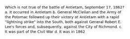 Which is not true of the battle of Antietam, September 17, 1862? a. It occurred in Antietam b. General McClellan and the Army of the Potomac followed up their victory at Antietam with a rapid "lightning strike" into the South, both against General Robert E. Lee's forces and, subsequently, against the City of Richmond. c. It was part of the Civil War d. It was in 1862