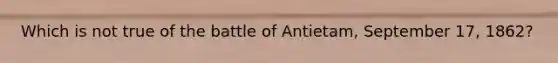 Which is not true of the battle of Antietam, September 17, 1862?