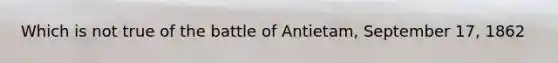 Which is not true of the battle of Antietam, September 17, 1862