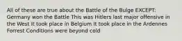 All of these are true about the Battle of the Bulge EXCEPT: Germany won the Battle This was Hitlers last major offensive in the West It took place in Belgium It took place in the Ardennes Forrest Conditions were beyond cold