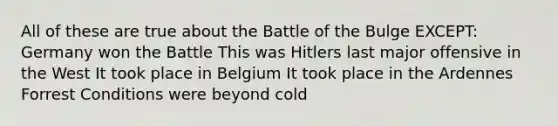 All of these are true about the Battle of the Bulge EXCEPT: Germany won the Battle This was Hitlers last major offensive in the West It took place in Belgium It took place in the Ardennes Forrest Conditions were beyond cold