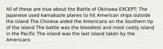 All of these are true about the Battle of Okinawa EXCEPT: The Japanese used kamakazie planes to hit American ships outside the island The Chinese aided the Americans on the Southern tip of the island The battle was the bloodiest and most costly island in the Pacific The island was the last island taken by the Americans