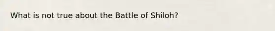 What is not true about the Battle of Shiloh?