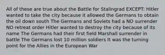 All of these are true about the Battle for Stalingrad EXCEPT: Hitler wanted to take the city because it allowed the Germans to obtain the oil down south The Germans and Soviets had a NO surrender NO retreat order Hitler wanted to destroy the city because of its name The Germans had their first field Marshall surrender in battle The Germans lost 10 million soldiers It was the turning point for the Allies in the European War