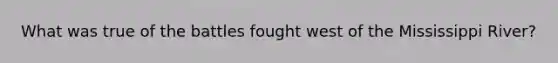 What was true of the battles fought west of the Mississippi River?