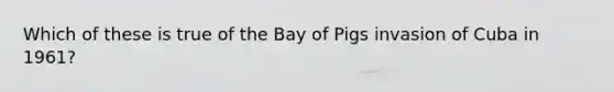 Which of these is true of the Bay of Pigs invasion of Cuba in 1961?