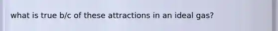 what is true b/c of these attractions in an ideal gas?