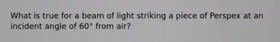 What is true for a beam of light striking a piece of Perspex at an incident angle of 60° from air?