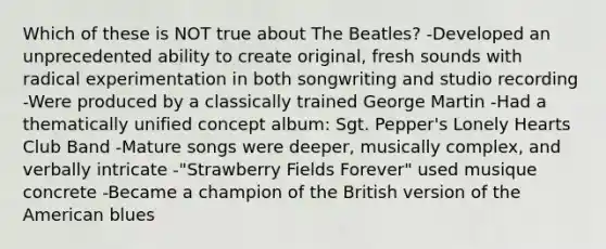 Which of these is NOT true about The Beatles? -Developed an unprecedented ability to create original, fresh sounds with radical experimentation in both songwriting and studio recording -Were produced by a classically trained George Martin -Had a thematically unified concept album: Sgt. Pepper's Lonely Hearts Club Band -Mature songs were deeper, musically complex, and verbally intricate -"Strawberry Fields Forever" used musique concrete -Became a champion of the British version of the American blues