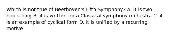 Which is not true of Beethoven's Fifth Symphony? A. it is two hours long B. it is written for a Classical symphony orchestra C. it is an example of cyclical form D. it is unified by a recurring motive