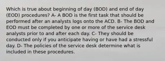 Which is true about beginning of day (BOD) and end of day (EOD) procedures? A- A BOD is the first task that should be performed after an analysts logs onto the ACD. B- The BOD and EOD must be completed by one or more of the service desk analysts prior to and after each day. C- They should be conducted only if you anticipate having or have had a stressful day. D- The policies of the service desk determine what is included in these procedures.