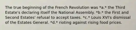 The true beginning of the French Revolution was *a.* the Third Estate's declaring itself the National Assembly. *b.* the First and Second Estates' refusal to accept taxes. *c.* Louis XVI's dismissal of the Estates General. *d.* rioting against rising food prices.