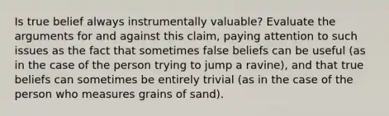 Is true belief always instrumentally valuable? Evaluate the arguments for and against this claim, paying attention to such issues as the fact that sometimes false beliefs can be useful (as in the case of the person trying to jump a ravine), and that true beliefs can sometimes be entirely trivial (as in the case of the person who measures grains of sand).