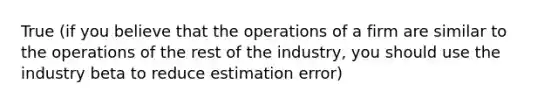 True (if you believe that the operations of a firm are similar to the operations of the rest of the industry, you should use the industry beta to reduce estimation error)