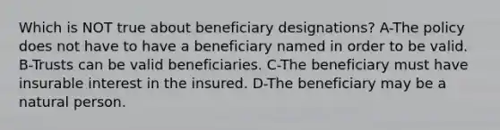 Which is NOT true about beneficiary designations? A-The policy does not have to have a beneficiary named in order to be valid. B-Trusts can be valid beneficiaries. C-The beneficiary must have insurable interest in the insured. D-The beneficiary may be a natural person.