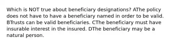 Which is NOT true about beneficiary designations? AThe policy does not have to have a beneficiary named in order to be valid. BTrusts can be valid beneficiaries. CThe beneficiary must have insurable interest in the insured. DThe beneficiary may be a natural person.