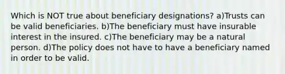 Which is NOT true about beneficiary designations? a)Trusts can be valid beneficiaries. b)The beneficiary must have insurable interest in the insured. c)The beneficiary may be a natural person. d)The policy does not have to have a beneficiary named in order to be valid.