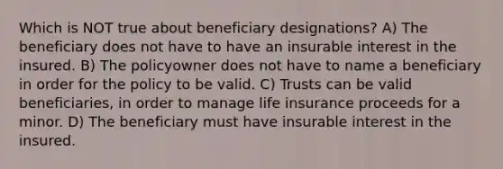 Which is NOT true about beneficiary designations? A) The beneficiary does not have to have an insurable interest in the insured. B) The policyowner does not have to name a beneficiary in order for the policy to be valid. C) Trusts can be valid beneficiaries, in order to manage life insurance proceeds for a minor. D) The beneficiary must have insurable interest in the insured.