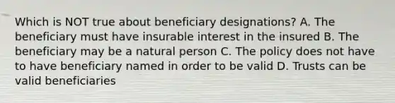 Which is NOT true about beneficiary designations? A. The beneficiary must have insurable interest in the insured B. The beneficiary may be a natural person C. The policy does not have to have beneficiary named in order to be valid D. Trusts can be valid beneficiaries