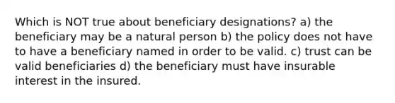 Which is NOT true about beneficiary designations? a) the beneficiary may be a natural person b) the policy does not have to have a beneficiary named in order to be valid. c) trust can be valid beneficiaries d) the beneficiary must have insurable interest in the insured.