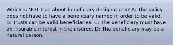 Which is NOT true about beneficiary designations? A: The policy does not have to have a beneficiary named in order to be valid. B: Trusts can be valid beneficiaries. C: The beneficiary must have an insurable interest in the insured. D: The beneficiary may be a natural person.