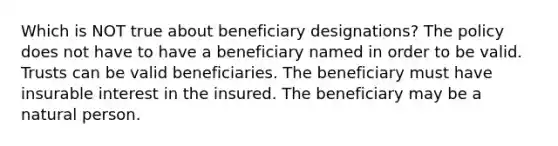 Which is NOT true about beneficiary designations? The policy does not have to have a beneficiary named in order to be valid. Trusts can be valid beneficiaries. The beneficiary must have insurable interest in the insured. The beneficiary may be a natural person.