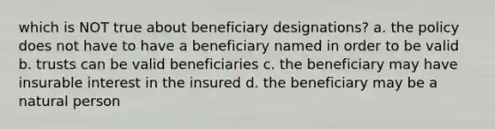 which is NOT true about beneficiary designations? a. the policy does not have to have a beneficiary named in order to be valid b. trusts can be valid beneficiaries c. the beneficiary may have insurable interest in the insured d. the beneficiary may be a natural person