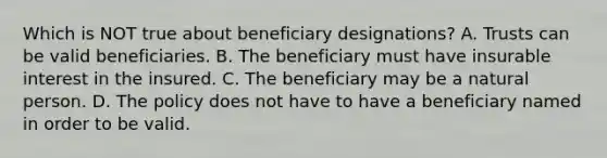 Which is NOT true about beneficiary designations? A. Trusts can be valid beneficiaries. B. The beneficiary must have insurable interest in the insured. C. The beneficiary may be a natural person. D. The policy does not have to have a beneficiary named in order to be valid.