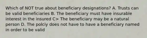 Which of NOT true about beneficiary designations? A. Trusts can be valid beneficiaries B. The beneficiary must have insurable interest in the insured C> The beneficiary may be a natural person D. The polciy does not have to have a beneficiary named in order to be valid