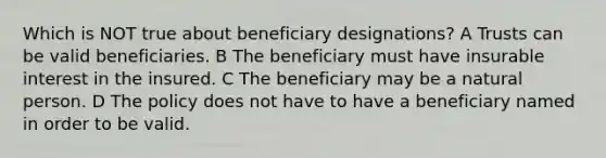 Which is NOT true about beneficiary designations? A Trusts can be valid beneficiaries. B The beneficiary must have insurable interest in the insured. C The beneficiary may be a natural person. D The policy does not have to have a beneficiary named in order to be valid.