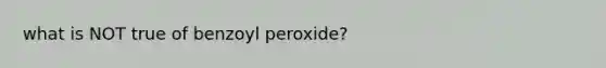 what is NOT true of benzoyl peroxide?