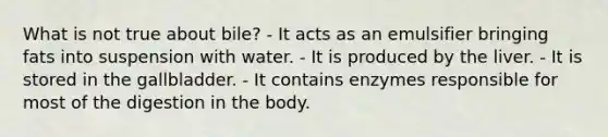 What is not true about bile? - It acts as an emulsifier bringing fats into suspension with water. - It is produced by the liver. - It is stored in the gallbladder. - It contains enzymes responsible for most of the digestion in the body.