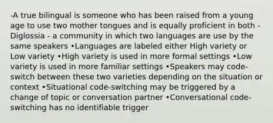 -A true bilingual is someone who has been raised from a young age to use two mother tongues and is equally proficient in both -Diglossia - a community in which two languages are use by the same speakers •Languages are labeled either High variety or Low variety •High variety is used in more formal settings •Low variety is used in more familiar settings •Speakers may code-switch between these two varieties depending on the situation or context •Situational code-switching may be triggered by a change of topic or conversation partner •Conversational code-switching has no identifiable trigger