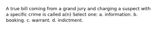 A true bill coming from a grand jury and charging a suspect with a specific crime is called a(n) Select one: a. information. b. booking. c. warrant. d. indictment.