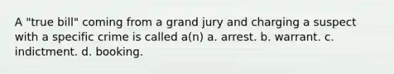 A "true bill" coming from a grand jury and charging a suspect with a specific crime is called a(n) a. arrest. b. warrant. c. indictment. d. booking.