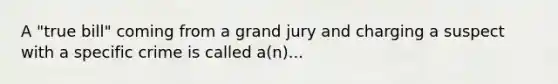 A "true bill" coming from a grand jury and charging a suspect with a specific crime is called a(n)...